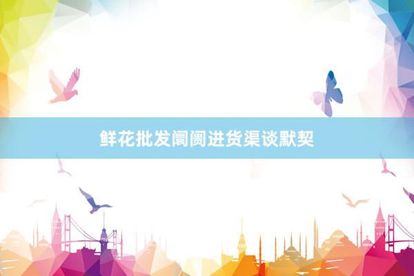 鲜花批发阛阓进货渠谈默契